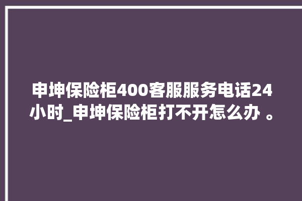 申坤保险柜400客服服务电话24小时_申坤保险柜打不开怎么办 。保险柜