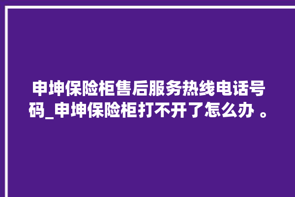 申坤保险柜售后服务热线电话号码_申坤保险柜打不开了怎么办 。保险柜