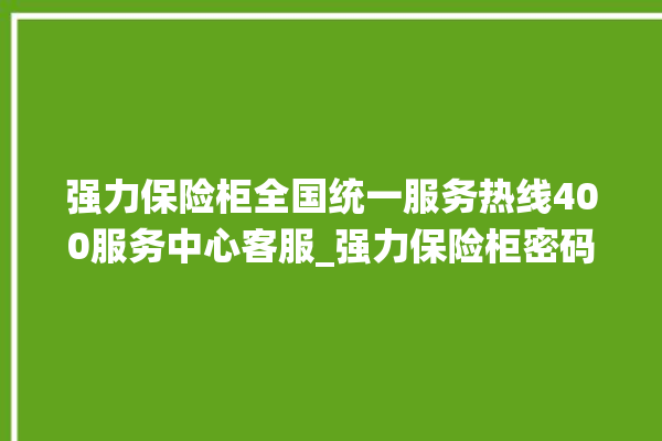 强力保险柜全国统一服务热线400服务中心客服_强力保险柜密码设置 。保险柜