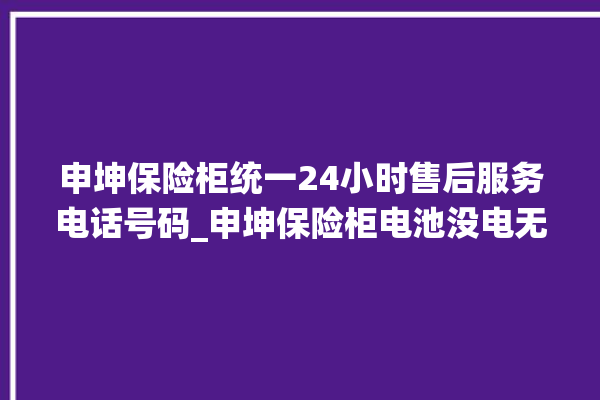 申坤保险柜统一24小时售后服务电话号码_申坤保险柜电池没电无法开门怎么办 。保险柜