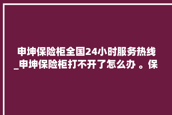 申坤保险柜全国24小时服务热线_申坤保险柜打不开了怎么办 。保险柜