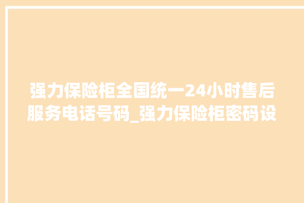 强力保险柜全国统一24小时售后服务电话号码_强力保险柜密码设置 。保险柜