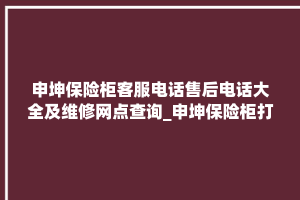 申坤保险柜客服电话售后电话大全及维修网点查询_申坤保险柜打不开怎么办 。保险柜