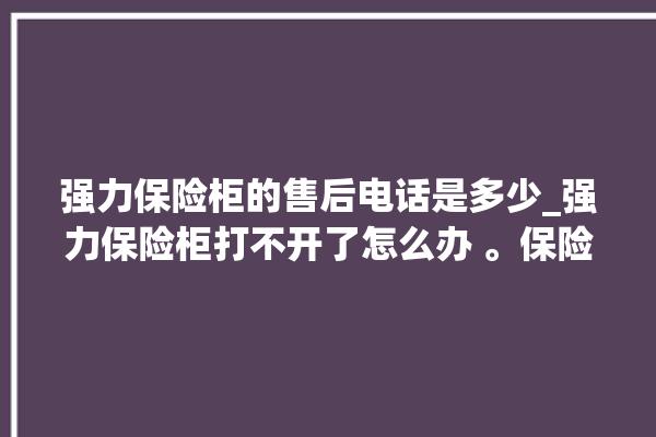 强力保险柜的售后电话是多少_强力保险柜打不开了怎么办 。保险柜