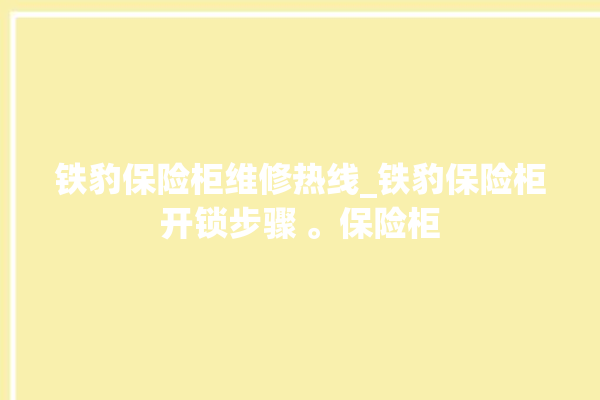 铁豹保险柜维修热线_铁豹保险柜开锁步骤 。保险柜