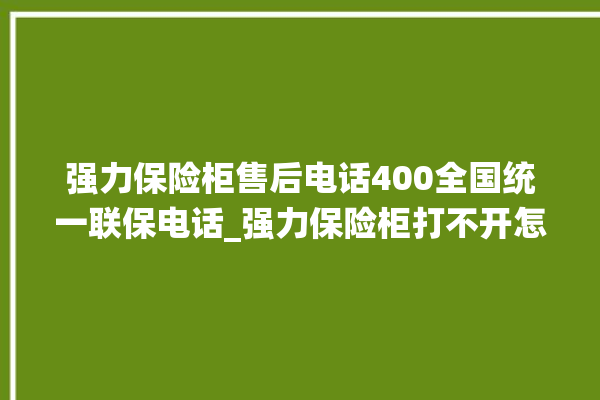 强力保险柜售后电话400全国统一联保电话_强力保险柜打不开怎么办 。保险柜