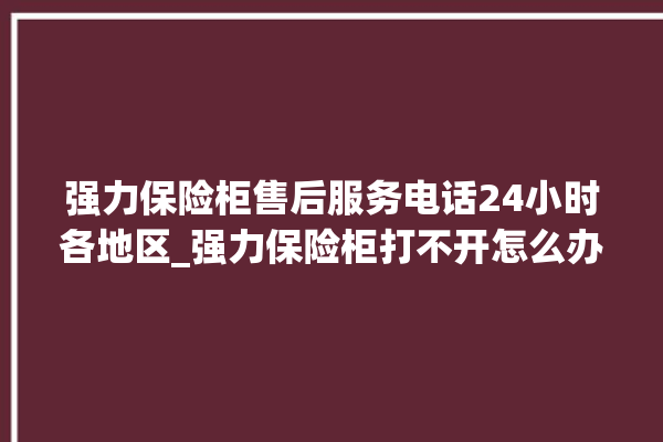 强力保险柜售后服务电话24小时各地区_强力保险柜打不开怎么办 。保险柜