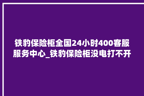 铁豹保险柜全国24小时400客服服务中心_铁豹保险柜没电打不开了怎么办 。保险柜