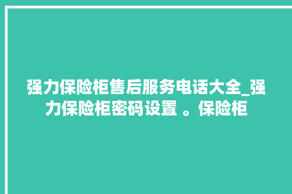 强力保险柜售后服务电话大全_强力保险柜密码设置 。保险柜