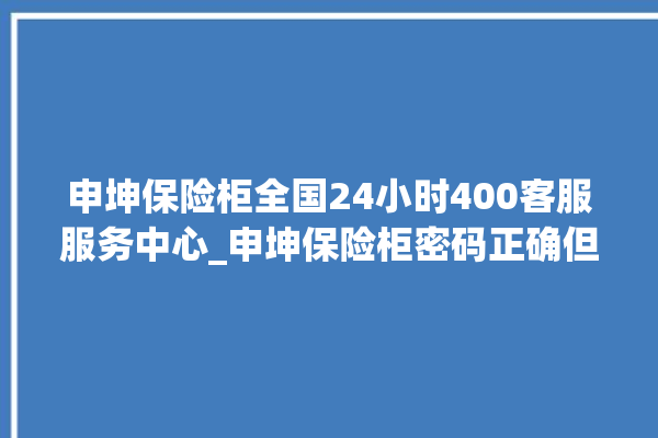 申坤保险柜全国24小时400客服服务中心_申坤保险柜密码正确但打不开 。保险柜