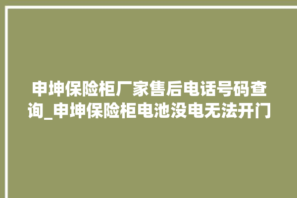 申坤保险柜厂家售后电话号码查询_申坤保险柜电池没电无法开门怎么办 。保险柜