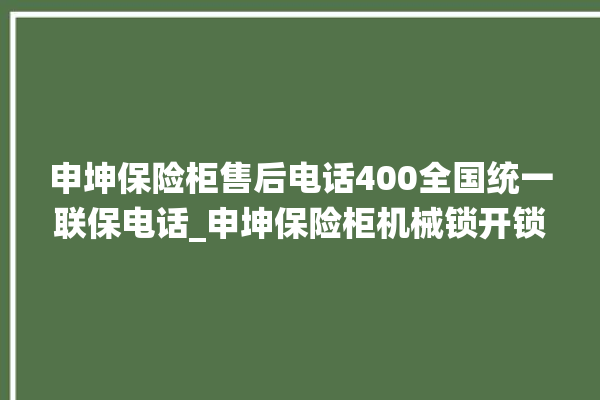 申坤保险柜售后电话400全国统一联保电话_申坤保险柜机械锁开锁程序 。保险柜