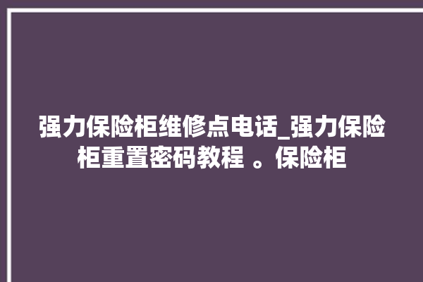 强力保险柜维修点电话_强力保险柜重置密码教程 。保险柜