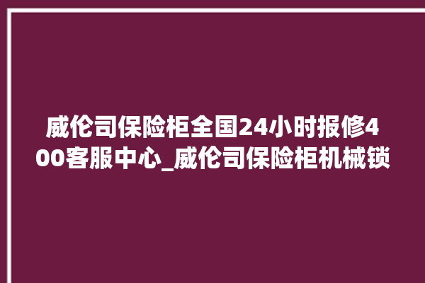 威伦司保险柜全国24小时报修400客服中心_威伦司保险柜机械锁开锁程序 。保险柜