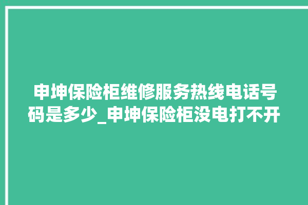 申坤保险柜维修服务热线电话号码是多少_申坤保险柜没电打不开了怎么办 。保险柜