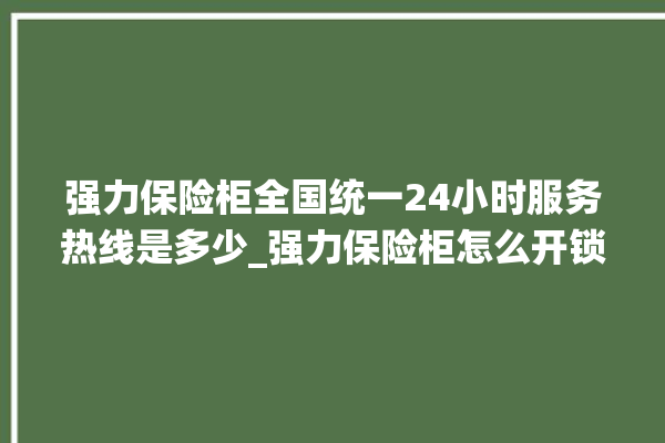 强力保险柜全国统一24小时服务热线是多少_强力保险柜怎么开锁没电了 。保险柜