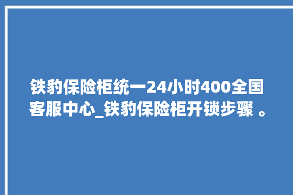 铁豹保险柜统一24小时400全国客服中心_铁豹保险柜开锁步骤 。保险柜