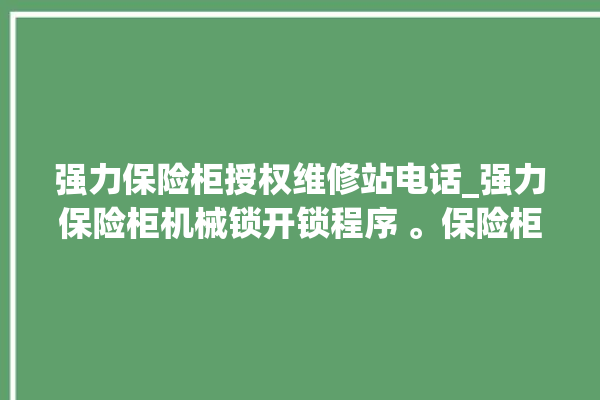 强力保险柜授权维修站电话_强力保险柜机械锁开锁程序 。保险柜