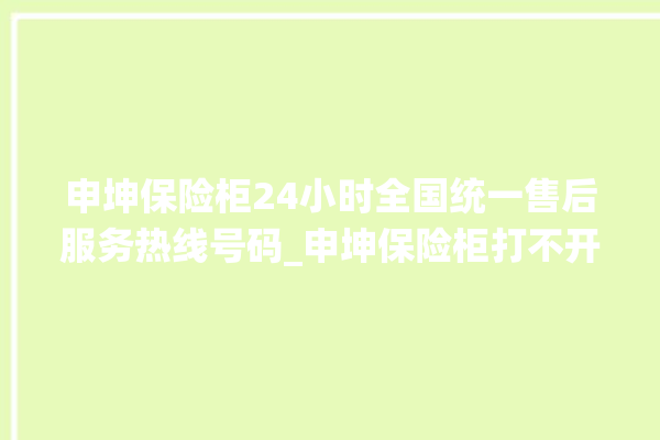 申坤保险柜24小时全国统一售后服务热线号码_申坤保险柜打不开了怎么办 。保险柜