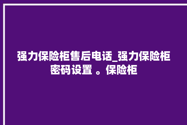 强力保险柜售后电话_强力保险柜密码设置 。保险柜