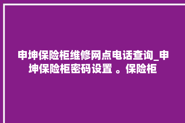 申坤保险柜维修网点电话查询_申坤保险柜密码设置 。保险柜