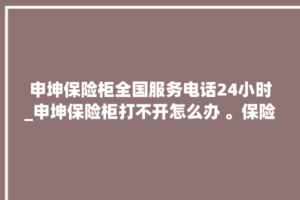 申坤保险柜全国服务电话24小时_申坤保险柜打不开怎么办 。保险柜