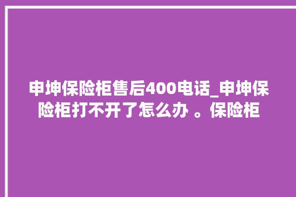 申坤保险柜售后400电话_申坤保险柜打不开了怎么办 。保险柜