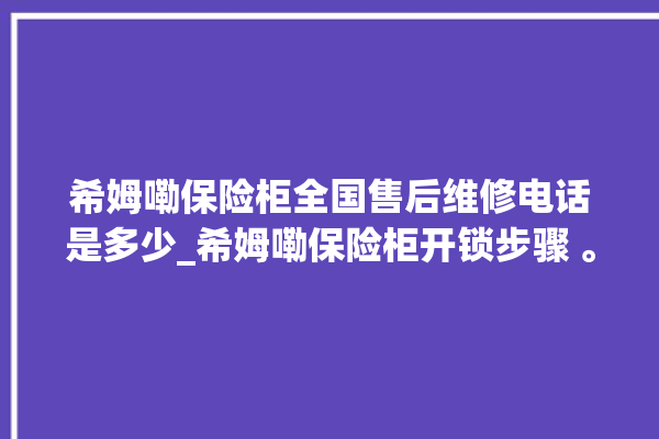 希姆嘞保险柜全国售后维修电话是多少_希姆嘞保险柜开锁步骤 。保险柜