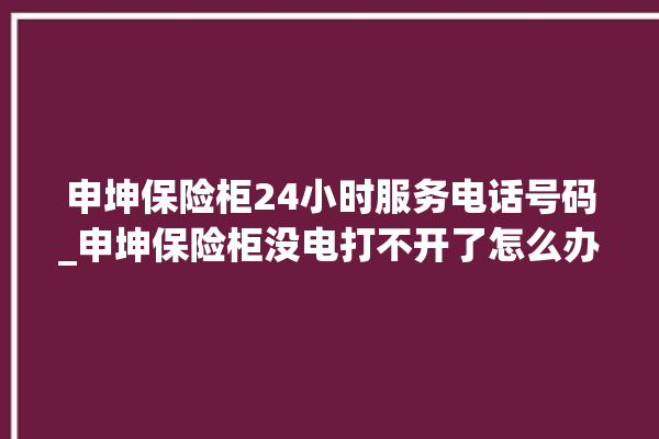 申坤保险柜24小时服务电话号码_申坤保险柜没电打不开了怎么办 。保险柜