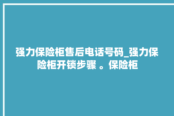 强力保险柜售后电话号码_强力保险柜开锁步骤 。保险柜