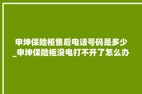 申坤保险柜售后电话号码是多少_申坤保险柜没电打不开了怎么办 。保险柜