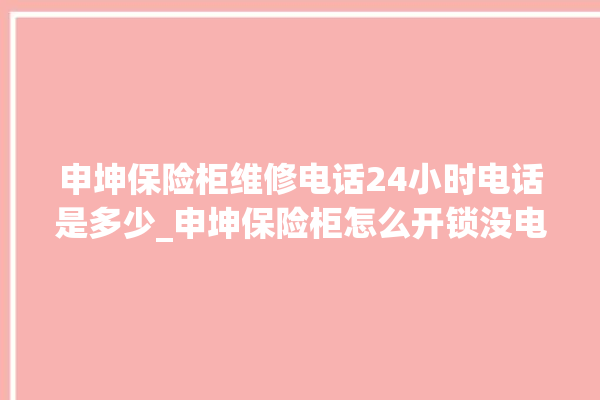 申坤保险柜维修电话24小时电话是多少_申坤保险柜怎么开锁没电了 。保险柜