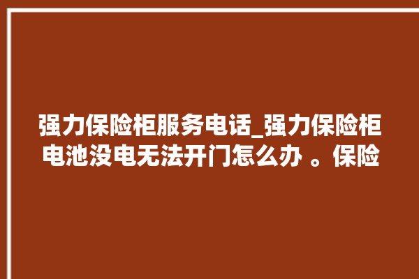 强力保险柜服务电话_强力保险柜电池没电无法开门怎么办 。保险柜