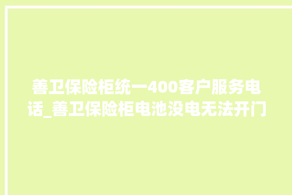 善卫保险柜统一400客户服务电话_善卫保险柜电池没电无法开门怎么办 。保险柜