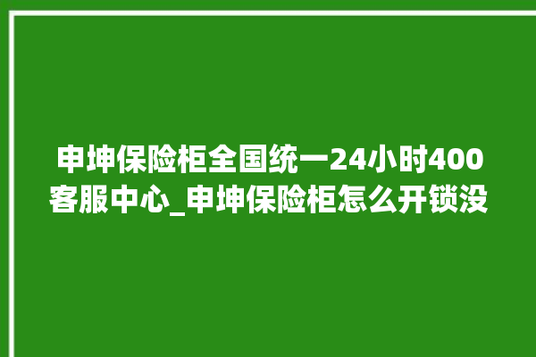 申坤保险柜全国统一24小时400客服中心_申坤保险柜怎么开锁没电了 。保险柜