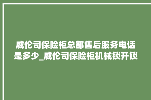 威伦司保险柜总部售后服务电话是多少_威伦司保险柜机械锁开锁程序 。保险柜