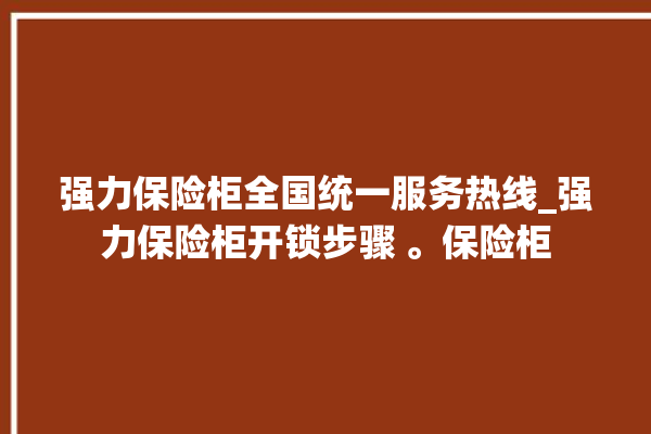 强力保险柜全国统一服务热线_强力保险柜开锁步骤 。保险柜