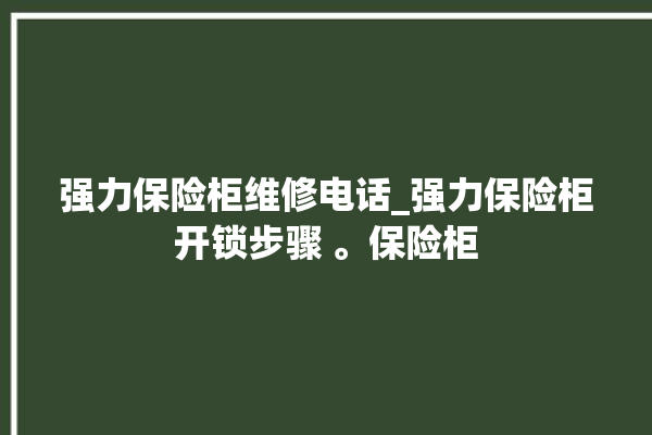 强力保险柜维修电话_强力保险柜开锁步骤 。保险柜