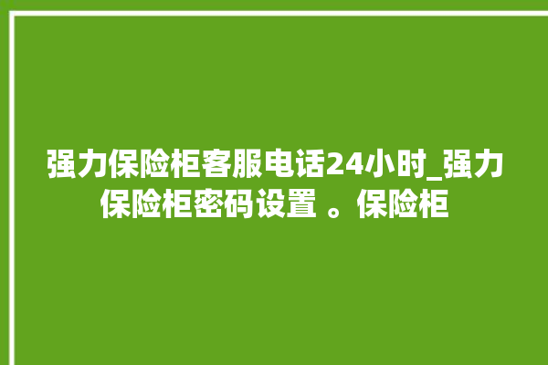 强力保险柜客服电话24小时_强力保险柜密码设置 。保险柜