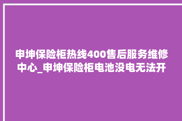 申坤保险柜热线400售后服务维修中心_申坤保险柜电池没电无法开门怎么办 。保险柜