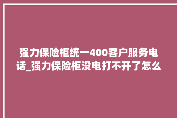 强力保险柜统一400客户服务电话_强力保险柜没电打不开了怎么办 。保险柜