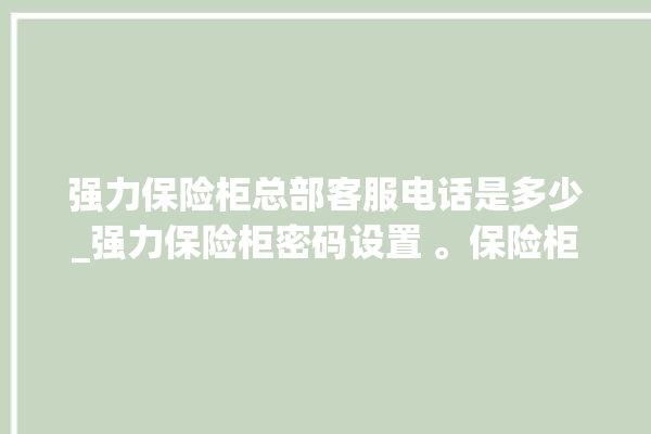 强力保险柜总部客服电话是多少_强力保险柜密码设置 。保险柜