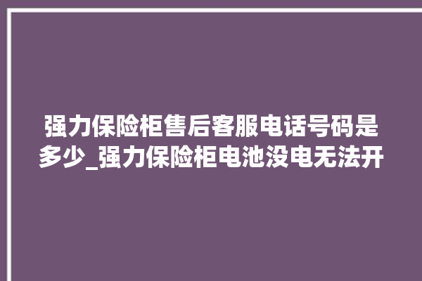 强力保险柜售后客服电话号码是多少_强力保险柜电池没电无法开门怎么办 。保险柜