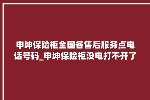 申坤保险柜全国各售后服务点电话号码_申坤保险柜没电打不开了怎么办 。保险柜