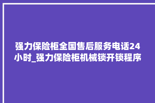 强力保险柜全国售后服务电话24小时_强力保险柜机械锁开锁程序 。保险柜