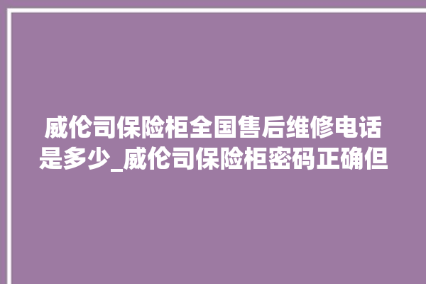 威伦司保险柜全国售后维修电话是多少_威伦司保险柜密码正确但打不开 。保险柜