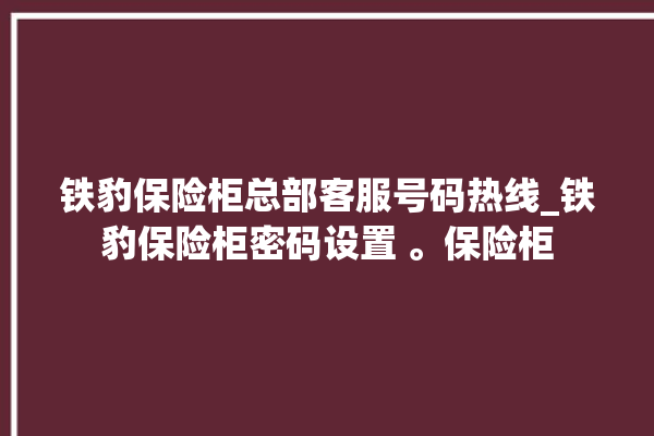 铁豹保险柜总部客服号码热线_铁豹保险柜密码设置 。保险柜