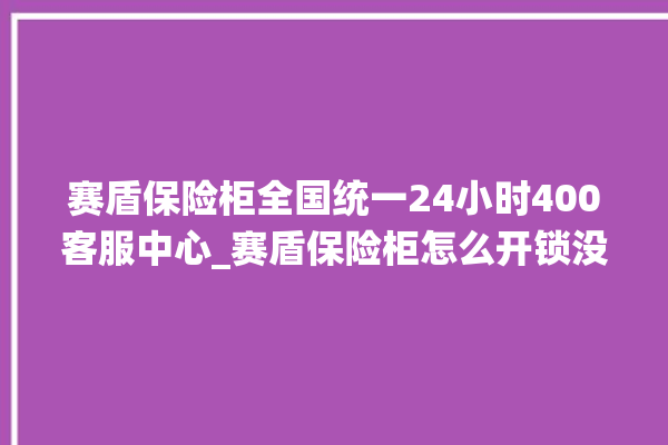 赛盾保险柜全国统一24小时400客服中心_赛盾保险柜怎么开锁没电了 。保险柜