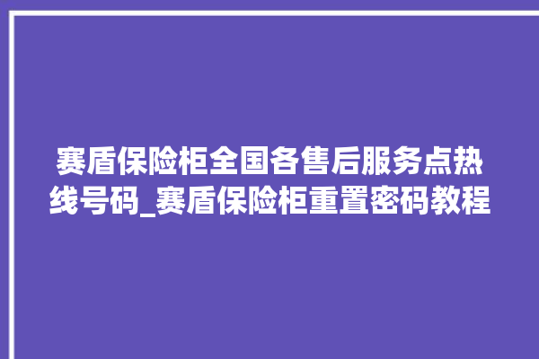 赛盾保险柜全国各售后服务点热线号码_赛盾保险柜重置密码教程 。保险柜