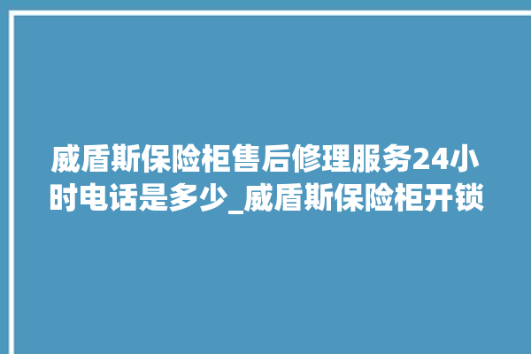 威盾斯保险柜售后修理服务24小时电话是多少_威盾斯保险柜开锁步骤 。保险柜